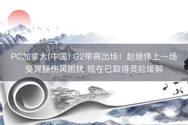 PC加拿大(中国) G2带病出场！赵继伟上一场受胃肠伤风困扰 现在已取得灵验缓解