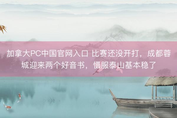 加拿大PC中国官网入口 比赛还没开打，成都蓉城迎来两个好音书，慑服泰山基本稳了