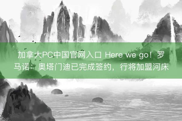 加拿大PC中国官网入口 Here we go！罗马诺：奥塔门迪已完成签约，行将加盟河床