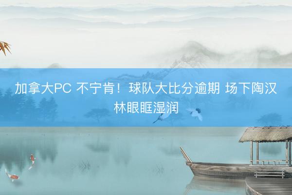 加拿大PC 不宁肯！球队大比分逾期 场下陶汉林眼眶湿润