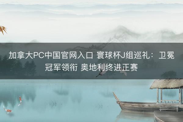 加拿大PC中国官网入口 寰球杯J组巡礼：卫冕冠军领衔 奥地利终进正赛