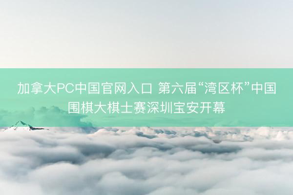 加拿大PC中国官网入口 第六届“湾区杯”中国围棋大棋士赛深圳宝安开幕