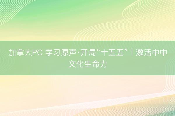 加拿大PC 学习原声·开局“十五五”｜激活中中文化生命力