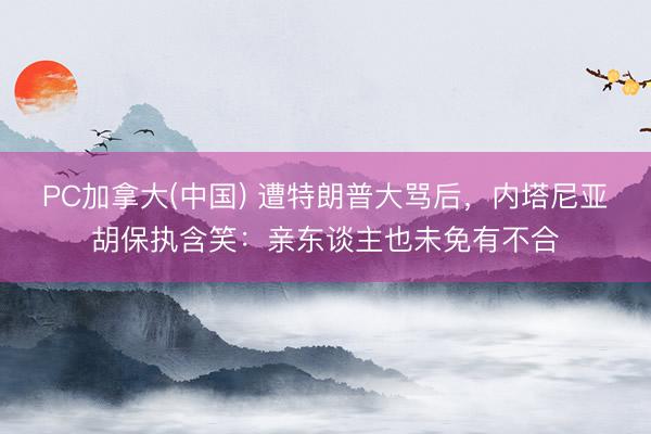 PC加拿大(中国) 遭特朗普大骂后，内塔尼亚胡保执含笑：亲东谈主也未免有不合