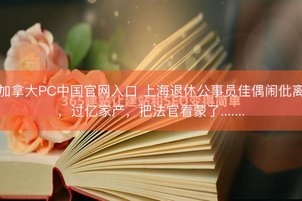 加拿大PC中国官网入口 上海退休公事员佳偶闹仳离，过亿家产，把法官看蒙了.......