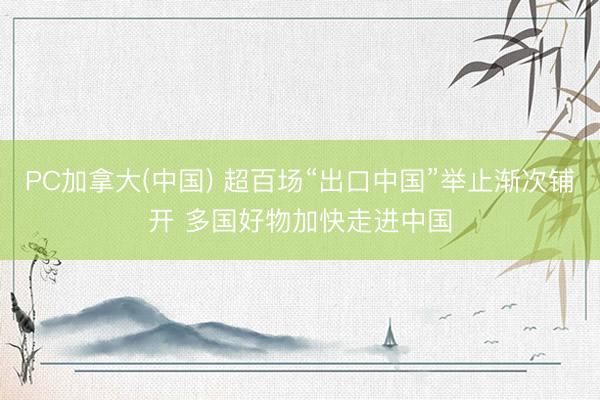 PC加拿大(中国) 超百场“出口中国”举止渐次铺开 多国好物加快走进中国