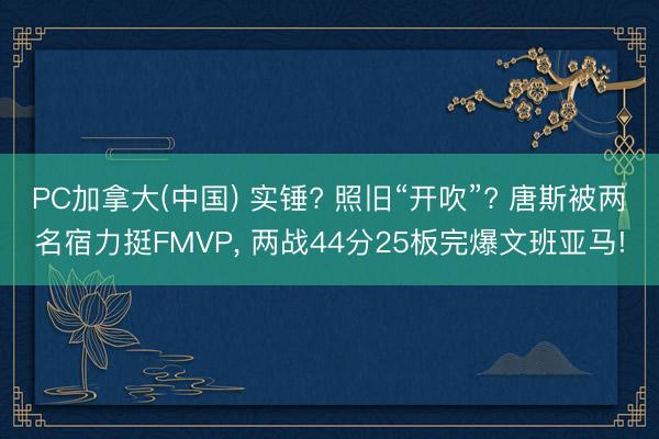PC加拿大(中国) 实锤? 照旧“开吹”? 唐斯被两名宿力挺FMVP， 两战44分25板完爆文班亚马!