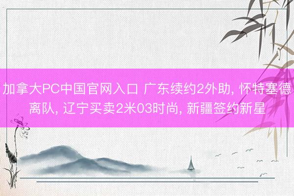 加拿大PC中国官网入口 广东续约2外助， 怀特塞德离队， 辽宁买卖2米03时尚， 新疆签约新星