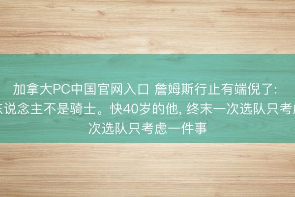 加拿大PC中国官网入口 詹姆斯行止有端倪了: 不是湖东说念主不是骑士。快40岁的他， 终末一次选队只考虑一件事