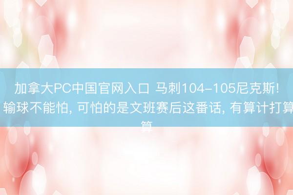 加拿大PC中国官网入口 马刺104-105尼克斯! 输球不能怕， 可怕的是文班赛后这番话， 有算计打算
