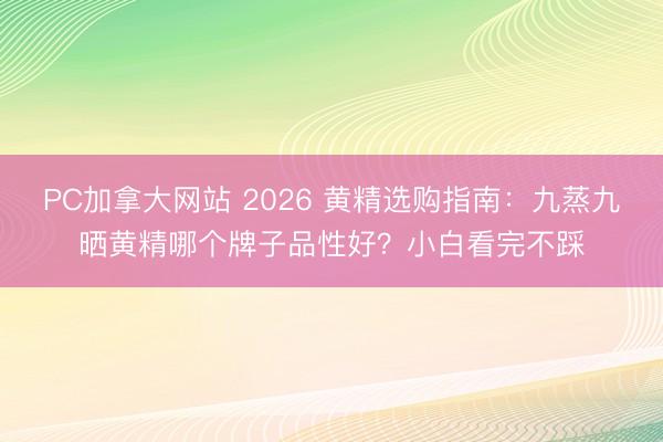 PC加拿大网站 2026 黄精选购指南：九蒸九晒黄精哪个牌子品性好？小白看完不踩