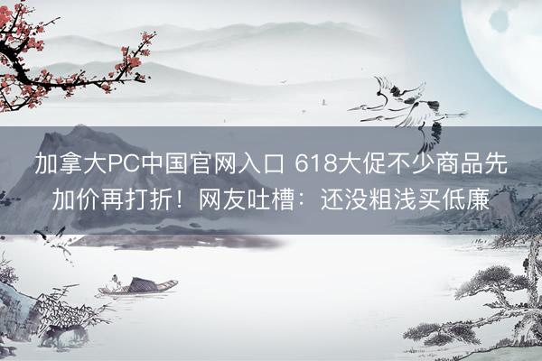 加拿大PC中国官网入口 618大促不少商品先加价再打折！网友