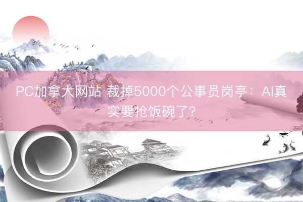 PC加拿大网站 裁掉5000个公事员岗亭：AI真实要抢饭碗了？
