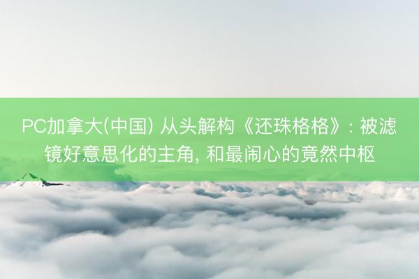 PC加拿大(中国) 从头解构《还珠格格》: 被滤镜好意思化的主角, 和最闹心的竟然中枢