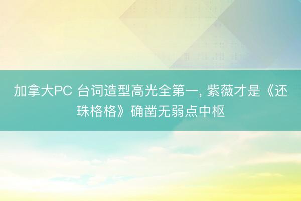 加拿大PC 台词造型高光全第一， 紫薇才是《还珠格格》确凿无弱点中枢