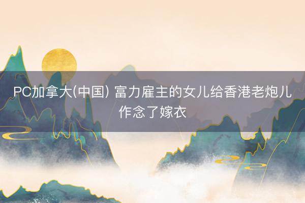 PC加拿大(中国) 富力雇主的女儿给香港老炮儿作念了嫁衣