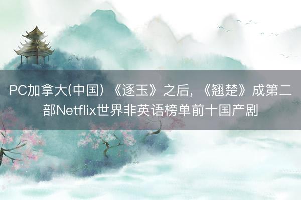 PC加拿大(中国) 《逐玉》之后， 《翘楚》成第二部Netflix世界非英语榜单前十国产剧