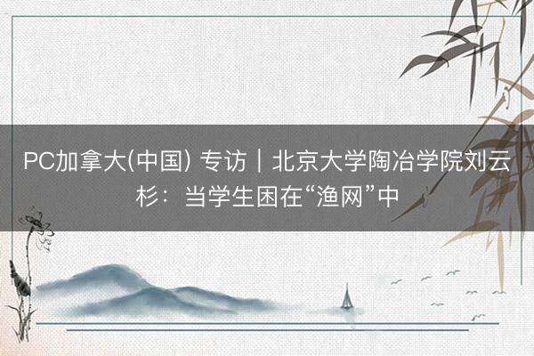 PC加拿大(中国) 专访｜北京大学陶冶学院刘云杉：当学生困在“渔网”中