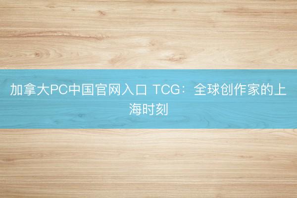 加拿大PC中国官网入口 TCG：全球创作家的上海时刻