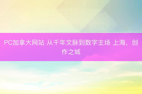 PC加拿大网站 从千年文脉到数字主场 上海，创作之城