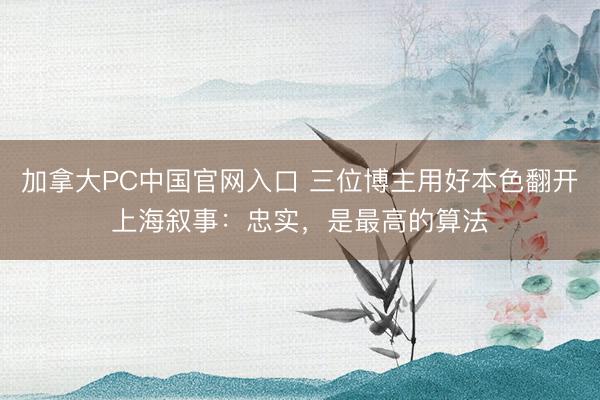 加拿大PC中国官网入口 三位博主用好本色翻开上海叙事：忠实，是最高的算法