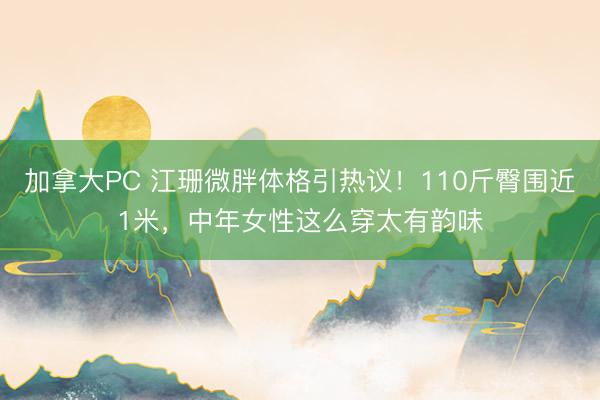 加拿大PC 江珊微胖体格引热议！110斤臀围近1米，中年女性这么穿太有韵味