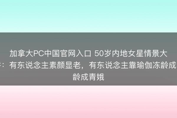 加拿大PC中国官网入口 50岁内地女星情景大比拼：有东说念主素颜显老，有东说念主靠瑜伽冻龄成青娥