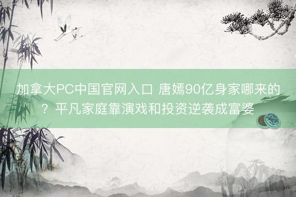 加拿大PC中国官网入口 唐嫣90亿身家哪来的？平凡家庭靠演戏和投资逆袭成富婆