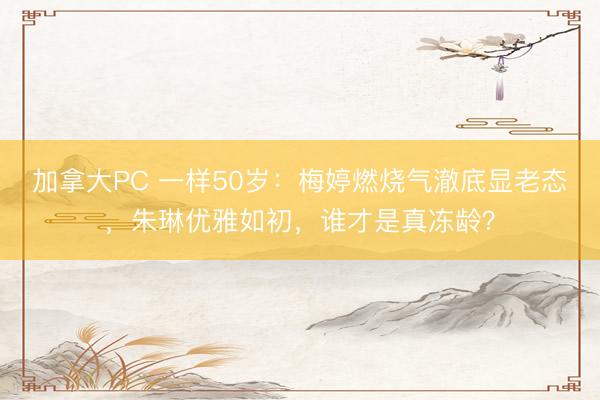 加拿大PC 一样50岁：梅婷燃烧气澈底显老态，朱琳优雅如初，谁才是真冻龄？