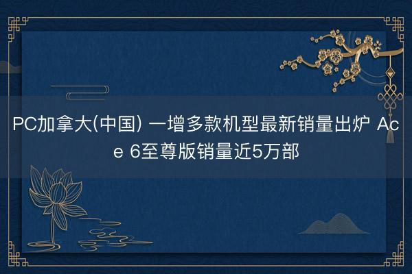 PC加拿大(中国) 一增多款机型最新销量出炉 Ace 6至尊版销量近5万部