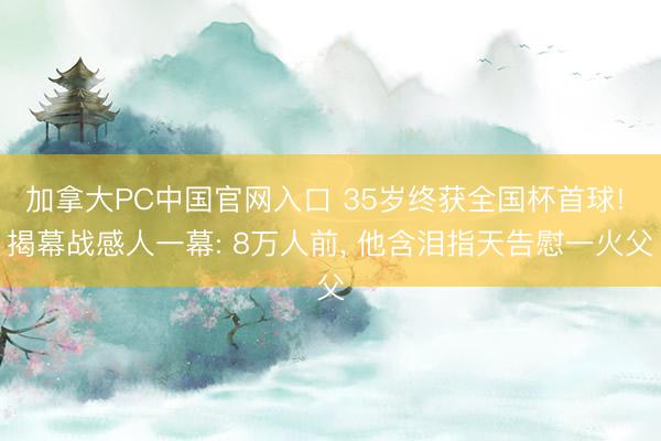 加拿大PC中国官网入口 35岁终获全国杯首球! 揭幕战感人一幕: 8万人前， 他含泪指天告慰一火父