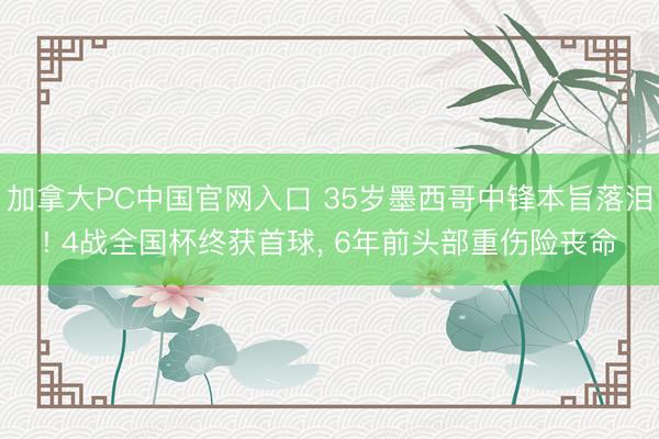 加拿大PC中国官网入口 35岁墨西哥中锋本旨落泪! 4战全国杯终获首球， 6年前头部重伤险丧命