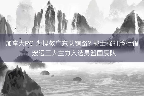 加拿大PC 为捏教广东队铺路? 郭士强打脸杜锋， 宏远三大主力入选男篮国度队