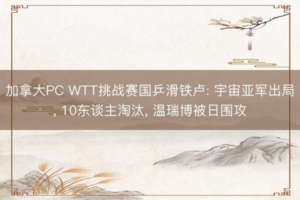 加拿大PC WTT挑战赛国乒滑铁卢: 宇宙亚军出局， 10东谈主淘汰， 温瑞博被日围攻