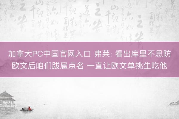 加拿大PC中国官网入口 弗莱: 看出库里不思防欧文后咱们跋扈点名 一直让欧文单挑生吃他