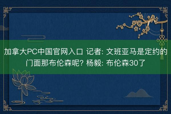 加拿大PC中国官网入口 记者: 文班亚马是定约的门面那布伦森呢? 杨毅: 布伦森30了