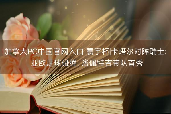 加拿大PC中国官网入口 寰宇杯|卡塔尔对阵瑞士: 亚欧足球碰