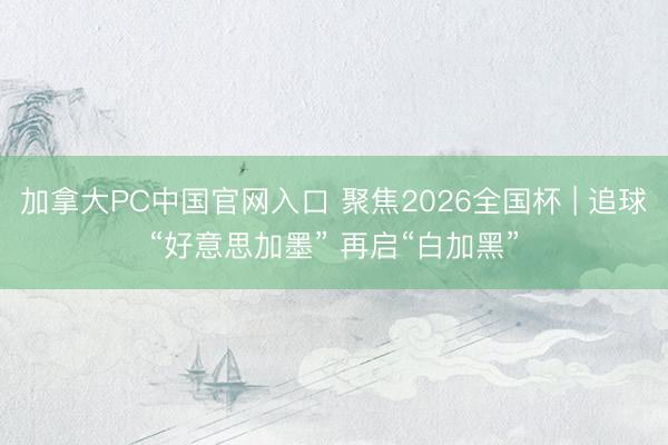 加拿大PC中国官网入口 聚焦2026全国杯 | 追球“好意思加墨” 再启“白加黑”