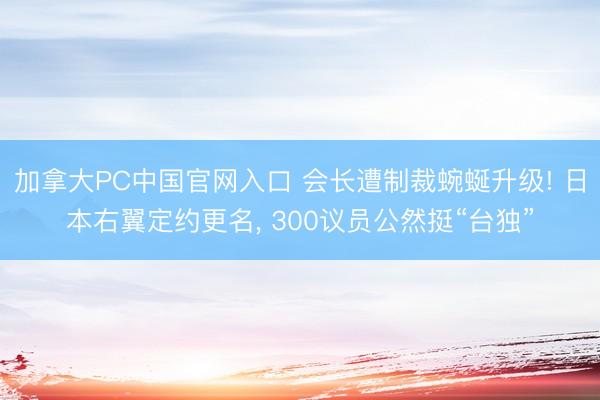 加拿大PC中国官网入口 会长遭制裁蜿蜒升级! 日本右翼定约更名， 300议员公然挺“台独”