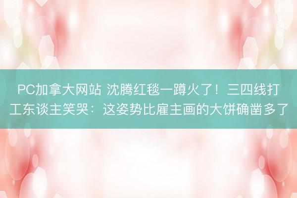 PC加拿大网站 沈腾红毯一蹲火了！三四线打工东谈主笑哭：这姿势比雇主画的大饼确凿多了