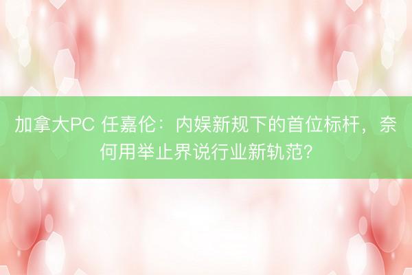 加拿大PC 任嘉伦：内娱新规下的首位标杆，奈何用举止界说行业新轨范？