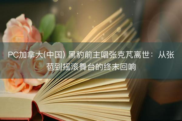 PC加拿大(中国) 黑豹前主唱张克芃离世：从张苞到摇滚舞台的终末回响
