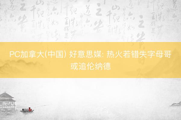 PC加拿大(中国) 好意思媒: 热火若错失字母哥或追伦纳德