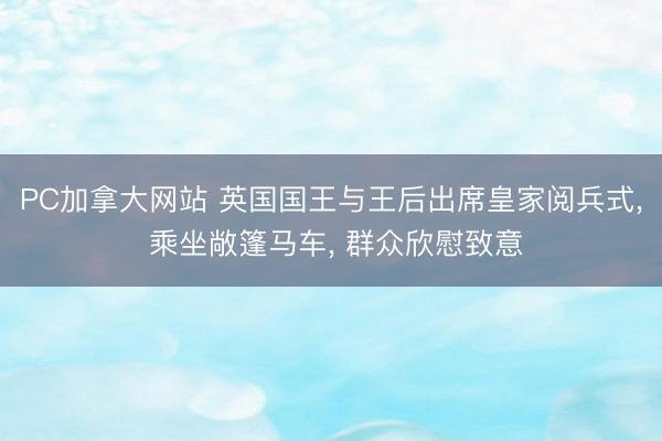 PC加拿大网站 英国国王与王后出席皇家阅兵式， 乘坐敞篷马车， 群众欣慰致意