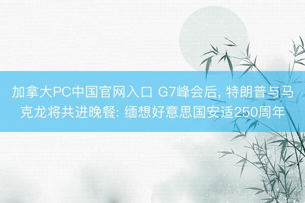 加拿大PC中国官网入口 G7峰会后， 特朗普与马克龙将共进晚餐: 缅想好意思国安适250周年