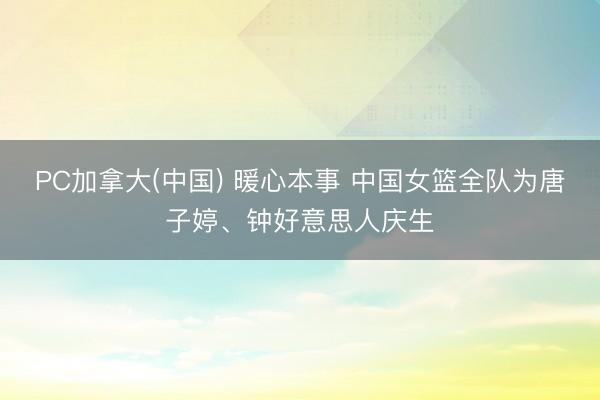 PC加拿大(中国) 暖心本事 中国女篮全队为唐子婷、钟好意思人庆生