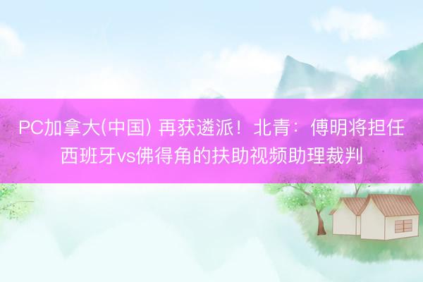 PC加拿大(中国) 再获遴派！北青：傅明将担任西班牙vs佛得角的扶助视频助理裁判