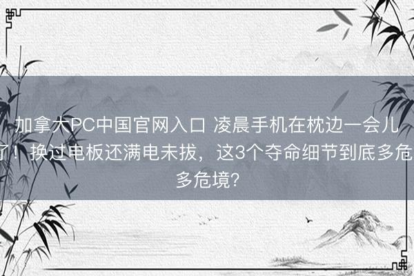 加拿大PC中国官网入口 凌晨手机在枕边一会儿炸了！换过电板还满电未拔，这3个夺命细节到底多危境？