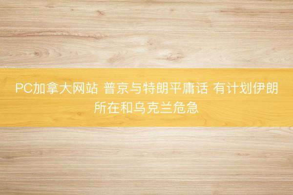 PC加拿大网站 普京与特朗平庸话 有计划伊朗所在和乌克兰危急