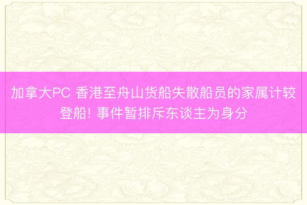 加拿大PC 香港至舟山货船失散船员的家属计较登船! 事件暂排斥东谈主为身分